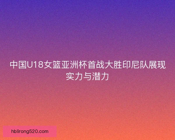 中国U18女篮亚洲杯首战大胜印尼队展现实力与潜力