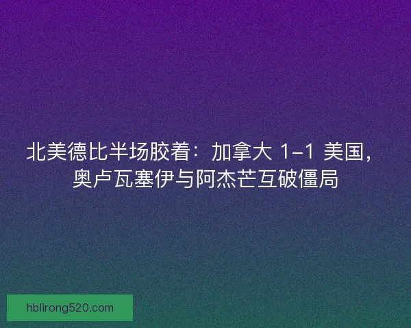 北美德比半场胶着：加拿大 1-1 美国，奥卢瓦塞伊与阿杰芒互破僵局