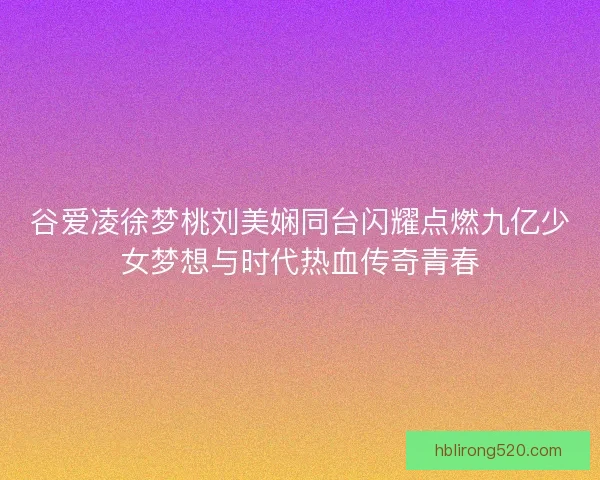 谷爱凌徐梦桃刘美娴同台闪耀点燃九亿少女梦想与时代热血传奇青春