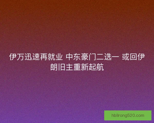 伊万迅速再就业 中东豪门二选一 或回伊朗旧主重新起航